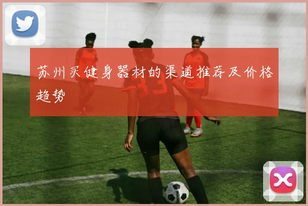 苏州买健身器材的渠道推荐及价格趋势