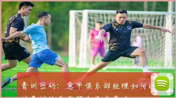青训密码:意甲俱乐部经理如何通过青训体系重塑未来竞争力